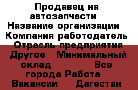 Продавец на автозапчасти › Название организации ­ Компания-работодатель › Отрасль предприятия ­ Другое › Минимальный оклад ­ 30 000 - Все города Работа » Вакансии   . Дагестан респ.